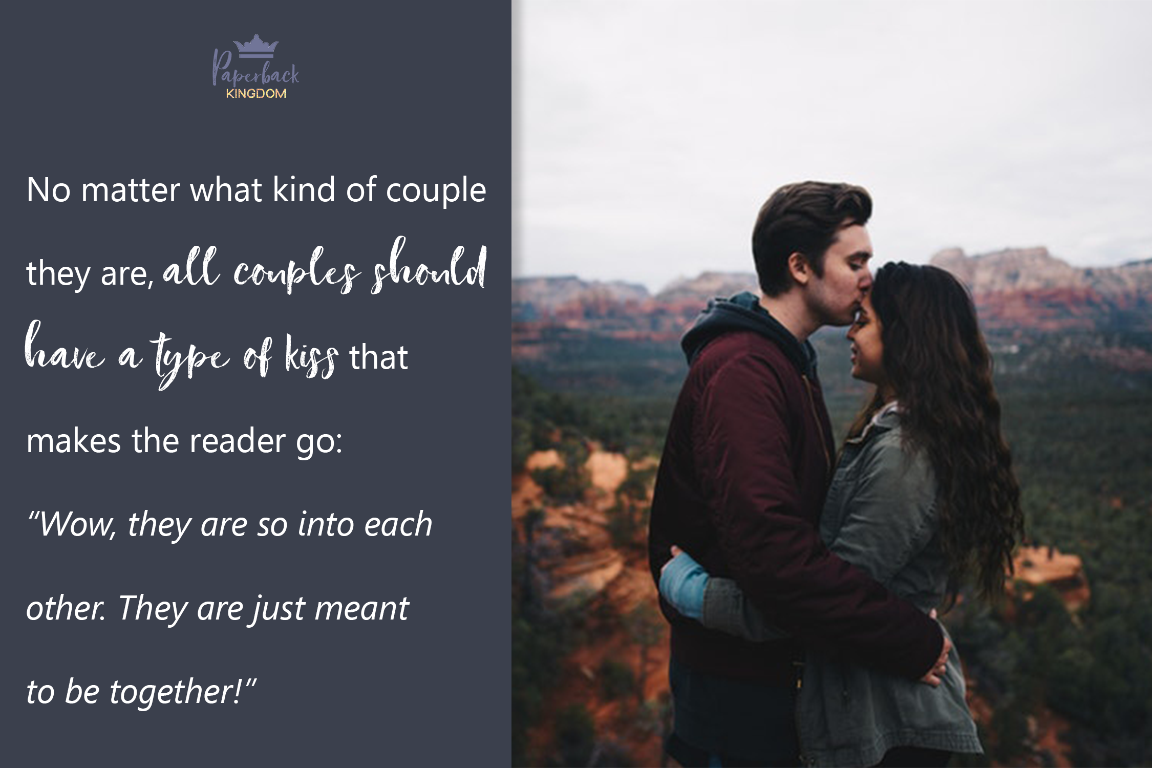 No matter what kind of couple they are, all couples should have a type of kiss that makes the reader go: “Wow, they are so into each other. They are just meant to be together!”